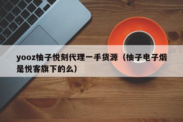 yooz柚子悦刻代理一手货源(柚子电子烟是悦客旗下的么)
