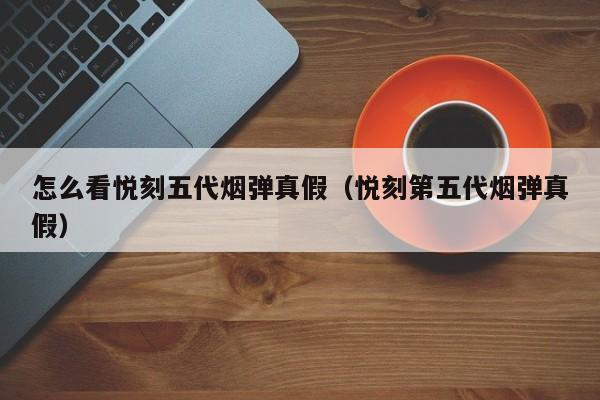 怎么看悦刻五代烟弹真假(悦刻第五代烟弹真假)