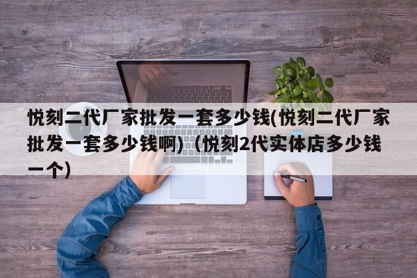 悦刻二代厂家批发一套多少钱(悦刻二代厂家批发一套多少钱啊)(悦刻2代实体店多少钱一个)