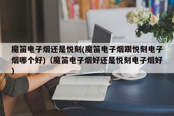魔笛电子烟还是悦刻(魔笛电子烟跟悦刻电子烟哪个好)(魔笛电子烟好还是悦刻电子烟好)