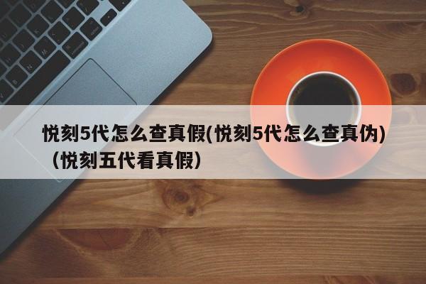悦刻5代怎么查真假(悦刻5代怎么查真伪)(悦刻五代看真假)