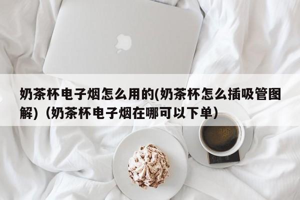 奶茶杯电子烟怎么用的(奶茶杯怎么插吸管图解)(奶茶杯电子烟在哪可以下单)