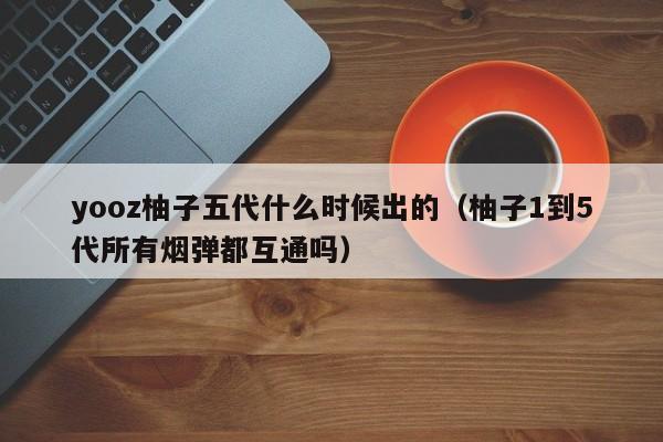 yooz柚子五代什么时候出的(柚子1到5代所有烟弹都互通吗)