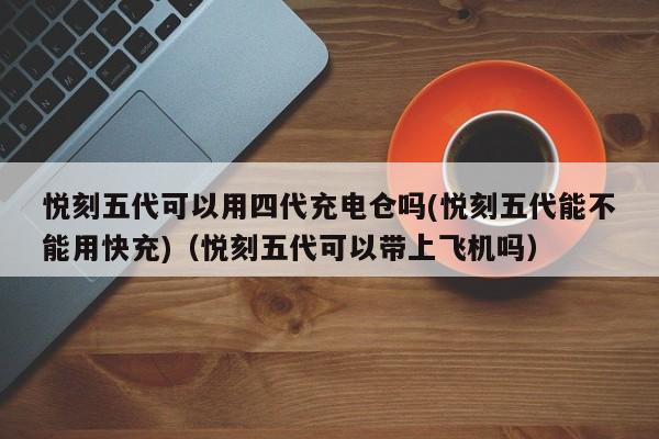 悦刻五代可以用四代充电仓吗(悦刻五代能不能用快充)(悦刻五代可以带上飞机吗)