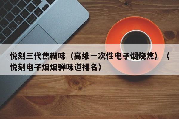 悦刻三代焦糊味(高维一次性电子烟烧焦)(悦刻电子烟烟弹味道排名)