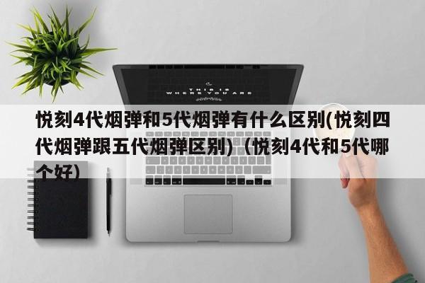 悦刻4代烟弹和5代烟弹有什么区别(悦刻四代烟弹跟五代烟弹区别)(悦刻4代和5代哪个好)