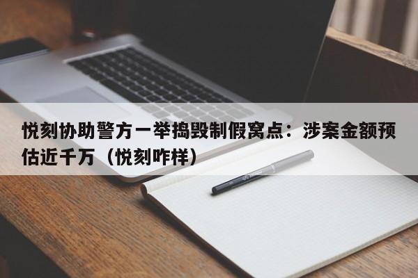 悦刻协助警方一举捣毁制假窝点:涉案金额预估近千万(悦刻咋样)