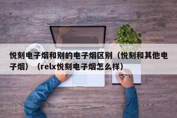 悦刻电子烟和别的电子烟区别(悦刻和其他电子烟)(relx悦刻电子烟怎么样)