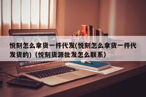 悦刻怎么拿货一件代发(悦刻怎么拿货一件代发货的)(悦刻货源批发怎么联系)