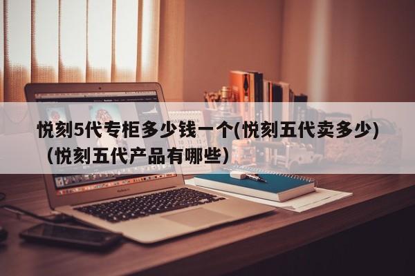 悦刻5代专柜多少钱一个(悦刻五代卖多少)(悦刻五代产品有哪些)