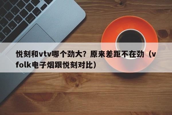 悦刻和vtv哪个劲大?原来差距不在劲(vfolk电子烟跟悦刻对比)