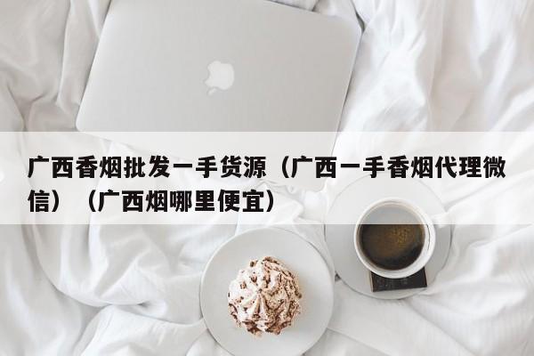 广西香烟批发一手货源(广西一手香烟代理微信)(广西烟哪里便宜)