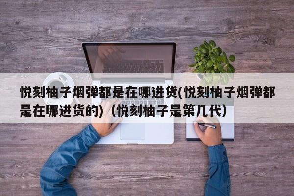 悦刻柚子烟弹都是在哪进货(悦刻柚子烟弹都是在哪进货的)(悦刻柚子是第几代)