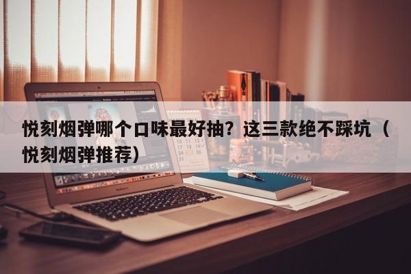 悦刻烟弹哪个口味最好抽?这三款绝不踩坑(悦刻烟弹推荐)