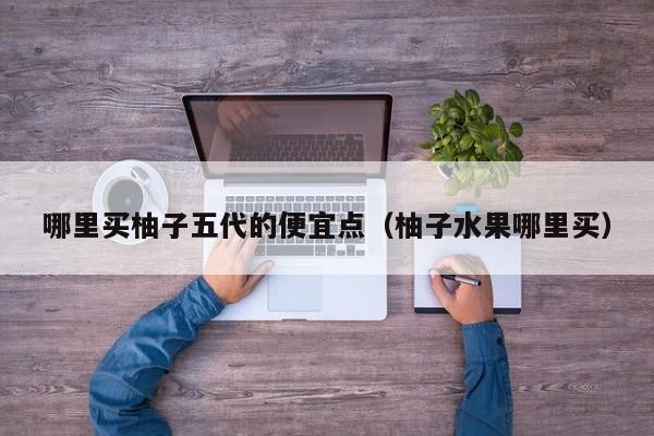 哪里买柚子五代的便宜点(柚子水果哪里买)