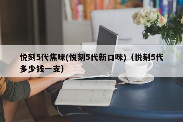 悦刻5代焦味(悦刻5代新口味)(悦刻5代多少钱一支)