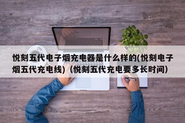 悦刻五代电子烟充电器是什么样的(悦刻电子烟五代充电线)(悦刻五代充电要多长时间)