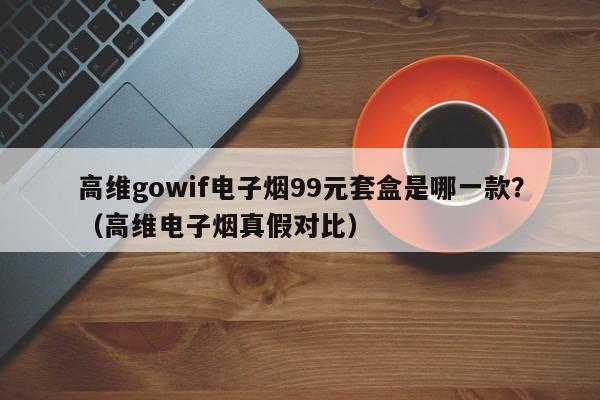高维gowif电子烟99元套盒是哪一款?(高维电子烟真假对比)