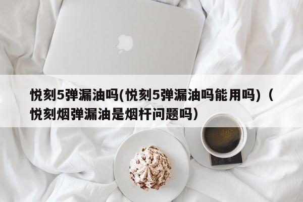 悦刻5弹漏油吗(悦刻5弹漏油吗能用吗)(悦刻烟弹漏油是烟杆问题吗)