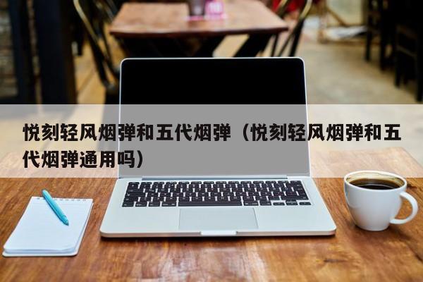 悦刻轻风烟弹和五代烟弹(悦刻轻风烟弹和五代烟弹通用吗)