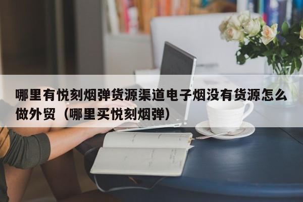 哪里有悦刻烟弹货源渠道电子烟没有货源怎么做外贸(哪里买悦刻烟弹)