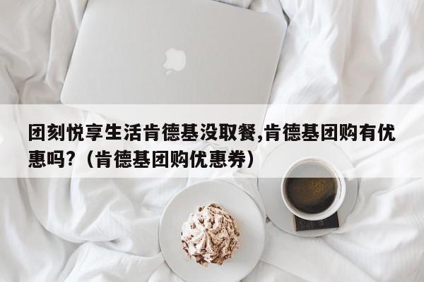 团刻悦享生活肯德基没取餐,肯德基团购有优惠吗?(肯德基团购优惠券)