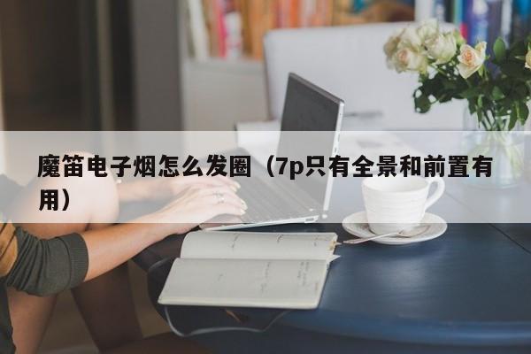 魔笛电子烟怎么发圈(7p只有全景和前置有用)