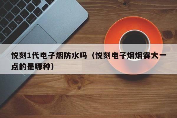 悦刻1代电子烟防水吗(悦刻电子烟烟雾大一点的是哪种)