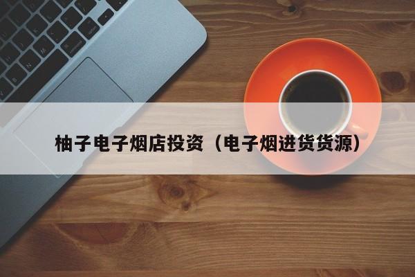 柚子电子烟店投资(电子烟进货货源)