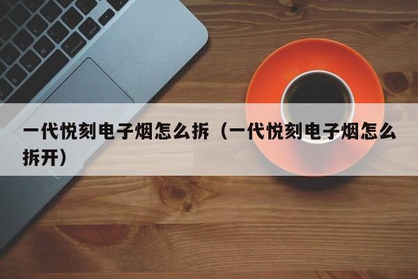 一代悦刻电子烟怎么拆(一代悦刻电子烟怎么拆开)
