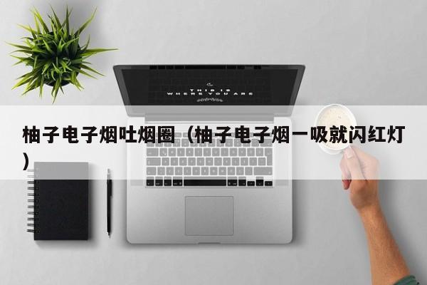 柚子电子烟吐烟圈(柚子电子烟一吸就闪红灯)