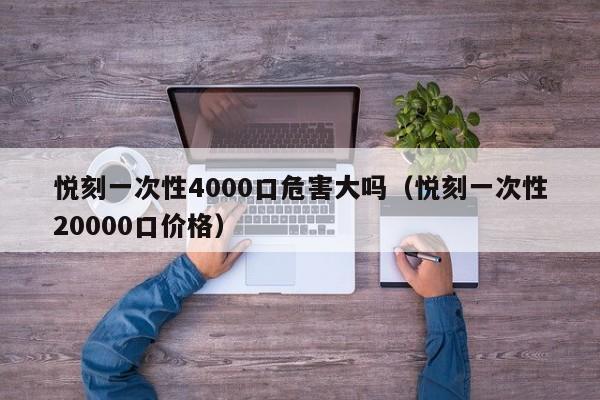 悦刻一次性4000口危害大吗(悦刻一次性20000口价格)