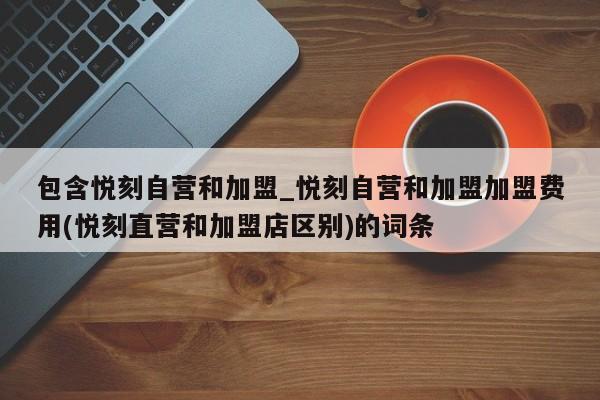 包含悦刻自营和加盟_悦刻自营和加盟加盟费用(悦刻直营和加盟店区别)的词条