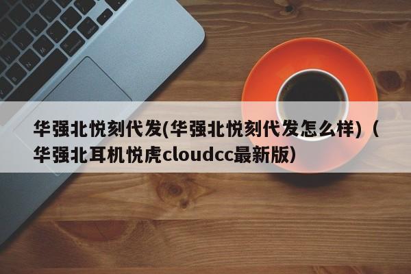 华强北悦刻代发(华强北悦刻代发怎么样)(华强北耳机悦虎cloudcc最新版)