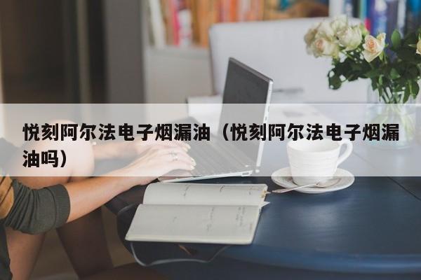 悦刻阿尔法电子烟漏油(悦刻阿尔法电子烟漏油吗)