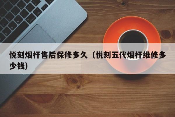 悦刻烟杆售后保修多久(悦刻五代烟杆维修多少钱)
