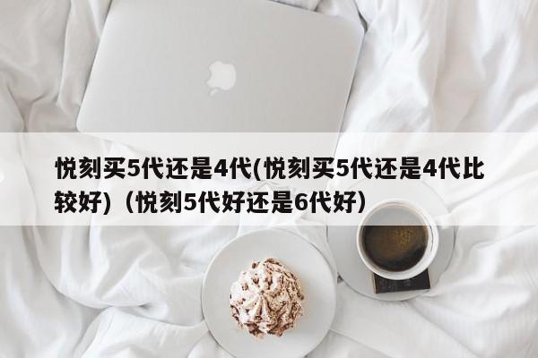 悦刻买5代还是4代(悦刻买5代还是4代比较好)(悦刻5代好还是6代好)