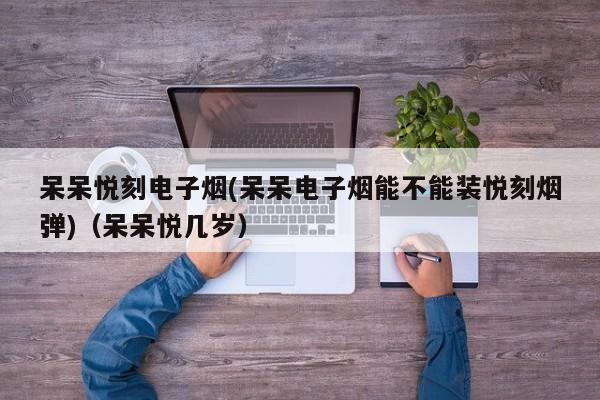 呆呆悦刻电子烟(呆呆电子烟能不能装悦刻烟弹)(呆呆悦几岁)