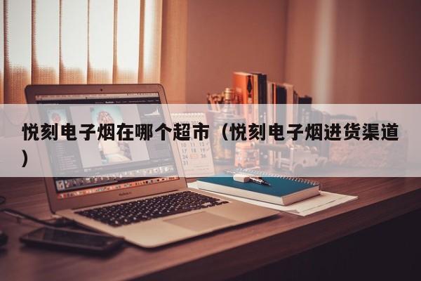 悦刻电子烟在哪个超市(悦刻电子烟进货渠道)