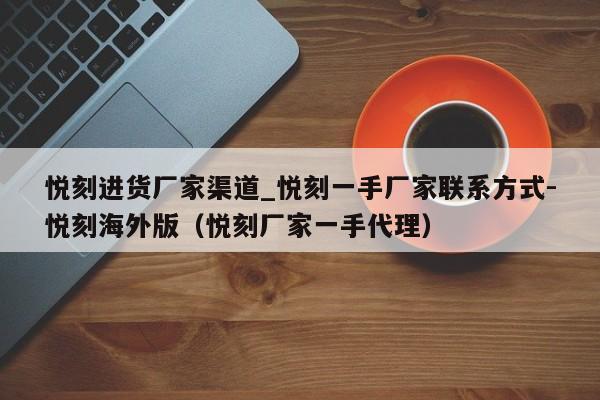 悦刻进货厂家渠道_悦刻一手厂家联系方式-悦刻海外版(悦刻厂家一手代理)