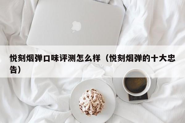 悦刻烟弹口味评测怎么样(悦刻烟弹的十大忠告)