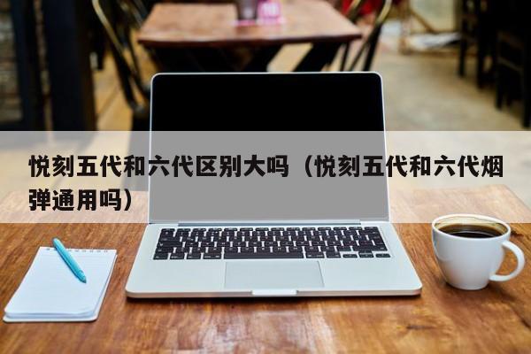 悦刻五代和六代区别大吗(悦刻五代和六代烟弹通用吗)