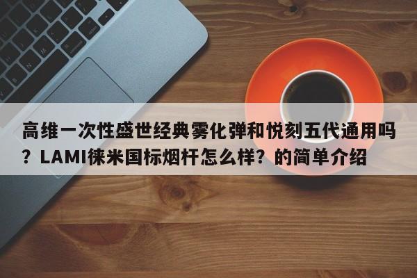 高维一次性盛世经典雾化弹和悦刻五代通用吗?LAMI徕米国标烟杆怎么样?的简单介绍
