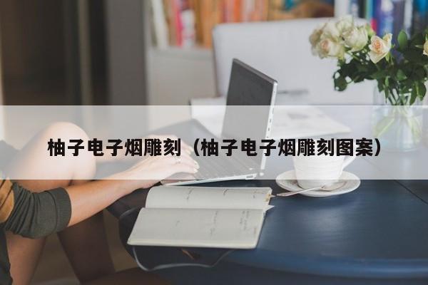 柚子电子烟雕刻(柚子电子烟雕刻图案)
