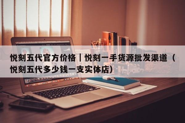 悦刻五代官方价格|悦刻一手货源批发渠道(悦刻五代多少钱一支实体店)
