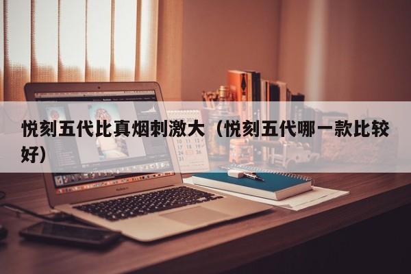 悦刻五代比真烟刺激大(悦刻五代哪一款比较好)