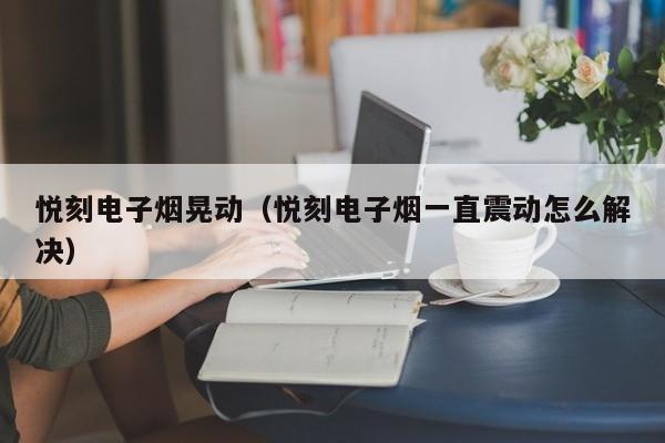 悦刻电子烟晃动(悦刻电子烟一直震动怎么解决)