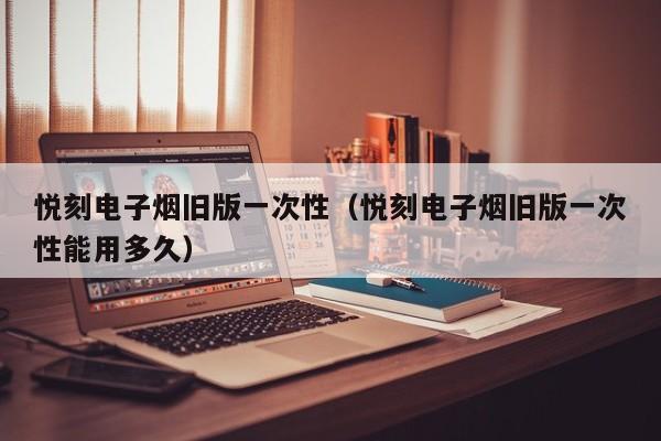 悦刻电子烟旧版一次性(悦刻电子烟旧版一次性能用多久)