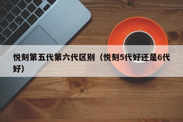 悦刻第五代第六代区别(悦刻5代好还是6代好)