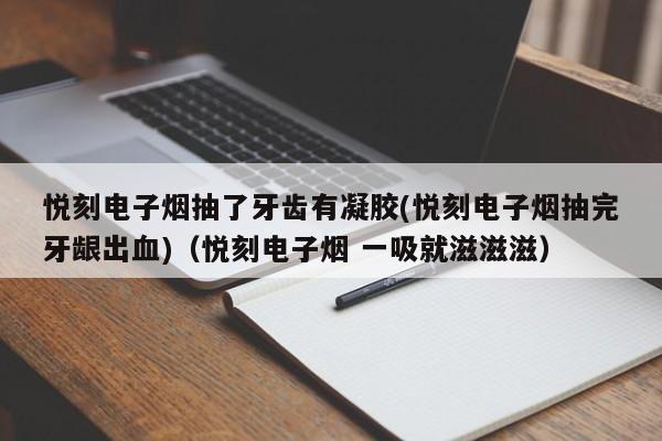 悦刻电子烟抽了牙齿有凝胶(悦刻电子烟抽完牙龈出血)(悦刻电子烟 一吸就滋滋滋)